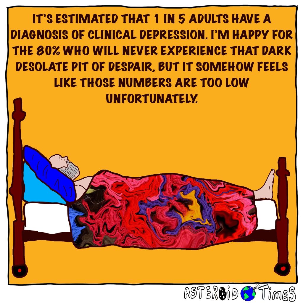 IT’S ESTIMATED THAT 1 IN 5 ADULTS HAVE A DIAGNOSIS OF CLINICAL DEPRESSION. I’M HAPPY FOR THE 80% WHO WILL NEVER EXPERIENCE THAT DARK DESOLATE PIT OF DESPAIR, BUT IT SOMEHOW FEELS LIKE THOSE NUMBERS ARE TOO LOW UNFORTUNATELY.